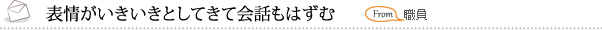 表情がいきいきとしてきて会話もはずむ 職員